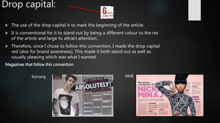 Drop capital:
 The use of the drop capital is to mark the beginning of the article.
 It is conventional for it to stand out by being a different colour to the res
of the article and large to attract attention.
 Therefore, since I chose to follow this convention, I made the drop capital
red (also for brand awareness). This made it both stand out as well as
visually pleasing which was what I wanted.
Magazines that follow this convention:
NMEKerrang
 