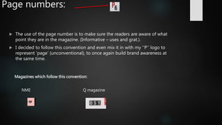 Page numbers:
 The use of the page number is to make sure the readers are aware of what
point they are in the magazine. (Informative – uses and grat.).
 I decided to follow this convention and even mix it in with my ‘’P’’ logo to
represent ‘page’ (unconventional), to once again build brand awareness at
the same time.
Magazines which follow this convention:
NME Q magazine
 