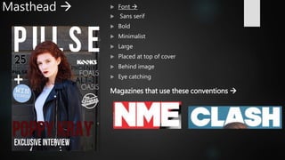 Masthead   Font 
 Sans serif
 Bold
 Minimalist
 Large
 Placed at top of cover
 Behind image
 Eye catching
Magazines that use these conventions 
 