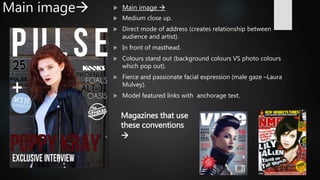 Main image  Main image 
 Medium close up.
 Direct mode of address (creates relationship between
audience and artist).
 In front of masthead.
 Colours stand out (background colours VS photo colours
which pop out).
 Fierce and passionate facial expression (male gaze –Laura
Mulvey).
 Model featured links with anchorage text.
Magazines that use
these conventions

 