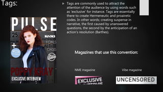 Tags:  Tags are commonly used to attract the
attention of the audience by using words such
as ‘exclusive’ for instance. Tags are essentially
there to create Hermeneutic and proairetic
codes. In other words; creating suspense in
narrative, the first caused by unanswered
questions, the second by the anticipation of an
action's resolution (Barthes).
NME magazine Vibe magazine
Magazines that use this convention:
 