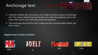 Anchorage text:
 I decide to follow the conventions as I made the artist’s name in anchorage
text. The reason behind having this text is to show the audience who is the
main artist, which will eventually entice the audience.
 The anchorage text and the main image are also conventionally linked, just
like in mine.
Magazines that use these conventions:
NME Q
VIBE Clash
 