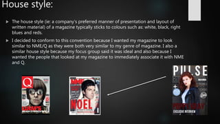 House style:
 The house style (ie: a company's preferred manner of presentation and layout of
written material) of a magazine typically sticks to colours such as: white, black, right
blues and reds.
 I decided to conform to this convention because I wanted my magazine to look
similar to NME/Q as they were both very similar to my genre of magazine. I also a
similar house style because my focus group said it was ideal and also because I
wanted the people that looked at my magazine to immediately associate it with NME
and Q.
 