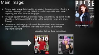Main image:
 For my main image, I decided to go against the conventions of using a
medium close up. I purpose did this to make my model even more
imposing/the main focus of the page.
 However, apart from this, I followed many conventions, eg: direct mode
of address (which connect the artist to the audience – uses and grats.
Theory).
 I also made the image go inform of the masthead to attract more
attention and for the model to be the main focus/ be the most
important element.
Magazines that use these conventions:
 