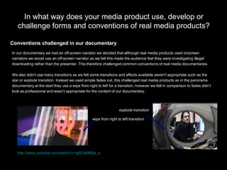 In what way does your media product use, develop or challenge forms and conventions of real media products? In our documentary we had an off-screen narrator we decided that although real media products used onscreen  narrators we would use an off-screen narrator as we felt this made the audience feel they were investigating illegal  downloading rather than the presenter. This therefore challenged common conventions of real media documentaries. We also didn’t use many transitions as we felt some transitions and effects available weren't appropriate such as the  star or explode transition. Instead we used simple fades out, this challenged real media products as in the panorama  documentary at the start they use a wipe from right to left for a transition, however we felt in comparison to fades didn’t  look as professional and wasn’t appropriate for the content of our documentary. Conventions challenged in our documentary explode transition wipe from right to left transition http://www.youtube.com/watch?v=rg5Oa6MQe_o   