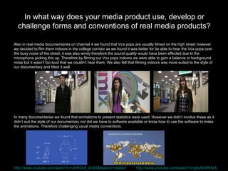 Also in real media documentaries on channel 4 we found that Vox pops are usually filmed on the high street however  we decided to film them indoors in the college corridor as we found it was better for be able to hear the Vox pops over  the busy noise of the street, it was also windy therefore the sound quality would have been effected due to the  microphone picking this up. Therefore by filming our Vox pops indoors we were able to gain a balance or background  noise but it wasn’t too loud that we couldn’t hear them. We also felt that filming indoors was more suited to the style of  our documentary and fitted it well.  In many documentaries we found that animations to present statistics were used. However we didn’t involve these as it  didn’t suit the style of our documentary nor did we have to software available or know how to use the software to make  the animations. Therefore challenging usual media conventions.  In what way does your media product use, develop or challenge forms and conventions of real media products? http://www.youtube.com/watch?v=oHKCb0_2oD0&feature=related   http://www.youtube.com/watch?v=jj8cAbWh4ZA   
