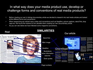In what way does your media product use, develop or challenge forms and conventions of real media products? Before creating our own tv listings documentary article we decided to research into real media articles and looked at the different forms and conventions. When researching we noticed many codes and conventions such as Headline, picture captions, stand first, drop caps ect. We found this research to be valuable when creating our own documentary article.  As you can see below we have followed some magazine conventions. Real  Our article Main image illustrations Headline  columns Grab quotes Page numbers  TV show information Stand first SIMILARITIES Real  Our article Real  