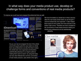 In what way does your media product use, develop or challenge forms and conventions of real media products? As you can see we wrapped the text of the article  around the grab quote this was made our article  look very professional, we also find that it makes  the article look more organised and therefore  aesthetically pleasing to our target audience  making them want to read it. by using text wrap  we have also followed the common convention  of real media products. (see article to the right.) To improve we could have text wrapped the article text here as well. We have formatted our article text in three columns  alike this real media article below as we thought 3  columns looked tidy and organised . It also helped  leave space for the quotes and more pictures in the  bottom right corner. Therefore we have complied to  the conventions of real media products making our  Article look professional and as aesthetically pleasing. 