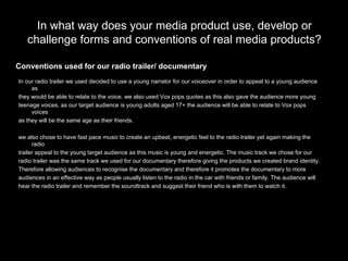 In what way does your media product use, develop or challenge forms and conventions of real media products? In our radio trailer we used decided to use a young narrator for our voiceover in order to appeal to a young audience as  they would be able to relate to the voice. we also used Vox pops quotes as this also gave the audience more young  teenage voices, as our target audience is young adults aged 17+ the audience will be able to relate to Vox pops voices  as they will be the same age as their friends. we also chose to have fast pace music to create an upbeat, energetic feel to the radio trailer yet again making the radio  trailer appeal to the young target audience as this music is young and energetic. The music track we chose for our  radio trailer was the same track we used for our documentary therefore giving the products we created brand identity. Therefore allowing audiences to recognise the documentary and therefore it promotes the documentary to more  audiences in an effective way as people usually listen to the radio in the car with friends or family. The audience will  hear the radio trailer and remember the soundtrack and suggest their friend who is with them to watch it. Conventions used for our radio trailer/ documentary 