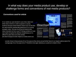 In what way does your media product use, develop or challenge forms and conventions of real media products? we also chose to have pictures of our Vox pops as they where young familiar faces to our target audience given the  average age of our Vox pops to be 17 therefore once again allowing our audience to relate to them. Conventions used for article In our article we used decided to use a blue, black and  white colour scheme in order to appeal to a young  audience because vibrant electric colours such as the blue  we used would be aesthetically pleasing as it is a young  energetic colour. We also found that the electric blue colour stranded out from usual TV listings articles as it was  very bright and grabs the attention straightaway as it is  different to plain black and white articles.  (the black background also helped our article stand out) 