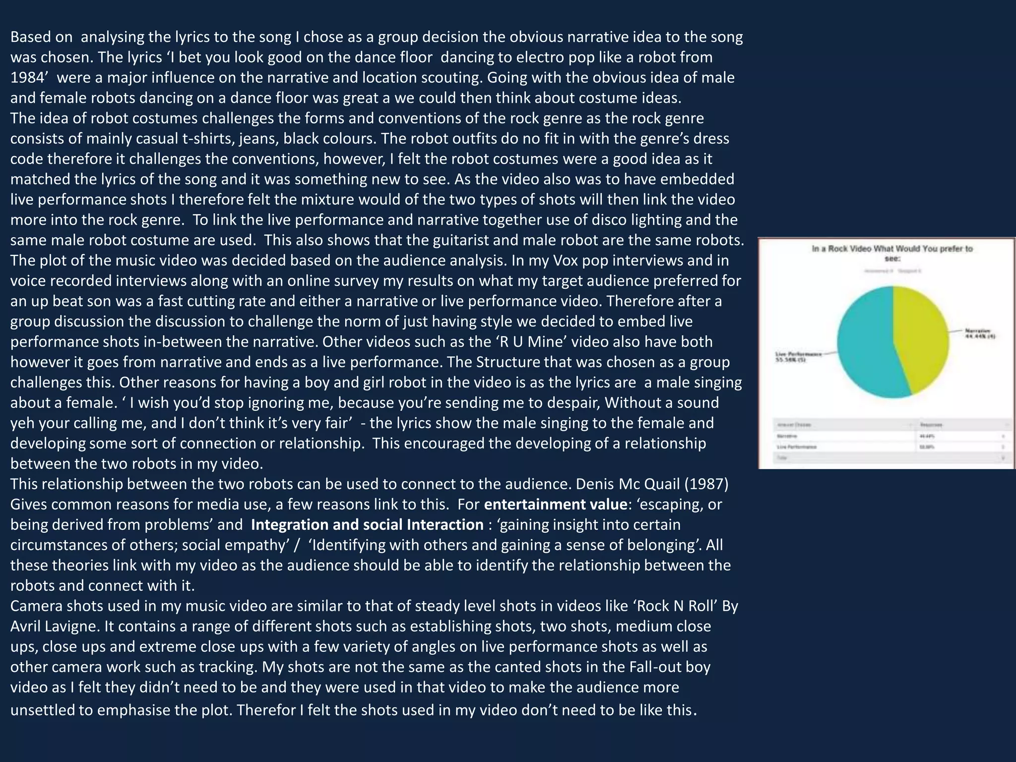 Based on analysing the lyrics to the song I chose as a group decision the obvious narrative idea to the song
was chosen. The lyrics ‘I bet you look good on the dance floor dancing to electro pop like a robot from
1984’ were a major influence on the narrative and location scouting. Going with the obvious idea of male
and female robots dancing on a dance floor was great a we could then think about costume ideas.
The idea of robot costumes challenges the forms and conventions of the rock genre as the rock genre
consists of mainly casual t-shirts, jeans, black colours. The robot outfits do no fit in with the genre’s dress
code therefore it challenges the conventions, however, I felt the robot costumes were a good idea as it
matched the lyrics of the song and it was something new to see. As the video also was to have embedded
live performance shots I therefore felt the mixture would of the two types of shots will then link the video
more into the rock genre. To link the live performance and narrative together use of disco lighting and the
same male robot costume are used. This also shows that the guitarist and male robot are the same robots.
The plot of the music video was decided based on the audience analysis. In my Vox pop interviews and in
voice recorded interviews along with an online survey my results on what my target audience preferred for
an up beat son was a fast cutting rate and either a narrative or live performance video. Therefore after a
group discussion the discussion to challenge the norm of just having style we decided to embed live
performance shots in-between the narrative. Other videos such as the ‘R U Mine’ video also have both
however it goes from narrative and ends as a live performance. The Structure that was chosen as a group
challenges this. Other reasons for having a boy and girl robot in the video is as the lyrics are a male singing
about a female. ‘ I wish you’d stop ignoring me, because you’re sending me to despair, Without a sound
yeh your calling me, and I don’t think it’s very fair’ - the lyrics show the male singing to the female and
developing some sort of connection or relationship. This encouraged the developing of a relationship
between the two robots in my video.
This relationship between the two robots can be used to connect to the audience. Denis Mc Quail (1987)
Gives common reasons for media use, a few reasons link to this. For entertainment value: ‘escaping, or
being derived from problems’ and Integration and social Interaction : ‘gaining insight into certain
circumstances of others; social empathy’ / ‘Identifying with others and gaining a sense of belonging’. All
these theories link with my video as the audience should be able to identify the relationship between the
robots and connect with it.
Camera shots used in my music video are similar to that of steady level shots in videos like ‘Rock N Roll’ By
Avril Lavigne. It contains a range of different shots such as establishing shots, two shots, medium close
ups, close ups and extreme close ups with a few variety of angles on live performance shots as well as
other camera work such as tracking. My shots are not the same as the canted shots in the Fall-out boy
video as I felt they didn’t need to be and they were used in that video to make the audience more
unsettled to emphasise the plot. Therefor I felt the shots used in my video don’t need to be like this .

 