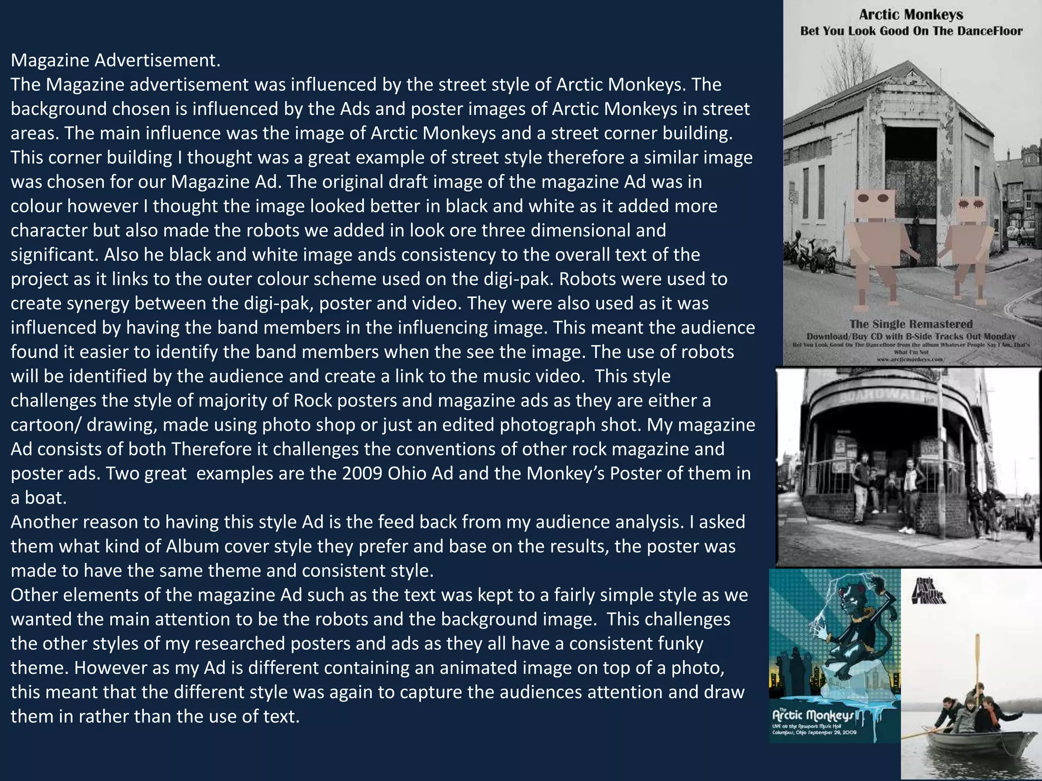 Magazine Advertisement.
The Magazine advertisement was influenced by the street style of Arctic Monkeys. The
background chosen is influenced by the Ads and poster images of Arctic Monkeys in street
areas. The main influence was the image of Arctic Monkeys and a street corner building.
This corner building I thought was a great example of street style therefore a similar image
was chosen for our Magazine Ad. The original draft image of the magazine Ad was in
colour however I thought the image looked better in black and white as it added more
character but also made the robots we added in look ore three dimensional and
significant. Also he black and white image ands consistency to the overall text of the
project as it links to the outer colour scheme used on the digi-pak. Robots were used to
create synergy between the digi-pak, poster and video. They were also used as it was
influenced by having the band members in the influencing image. This meant the audience
found it easier to identify the band members when the see the image. The use of robots
will be identified by the audience and create a link to the music video. This style
challenges the style of majority of Rock posters and magazine ads as they are either a
cartoon/ drawing, made using photo shop or just an edited photograph shot. My magazine
Ad consists of both Therefore it challenges the conventions of other rock magazine and
poster ads. Two great examples are the 2009 Ohio Ad and the Monkey’s Poster of them in
a boat.
Another reason to having this style Ad is the feed back from my audience analysis. I asked
them what kind of Album cover style they prefer and base on the results, the poster was
made to have the same theme and consistent style.
Other elements of the magazine Ad such as the text was kept to a fairly simple style as we
wanted the main attention to be the robots and the background image. This challenges
the other styles of my researched posters and ads as they all have a consistent funky
theme. However as my Ad is different containing an animated image on top of a photo,
this meant that the different style was again to capture the audiences attention and draw
them in rather than the use of text.

 