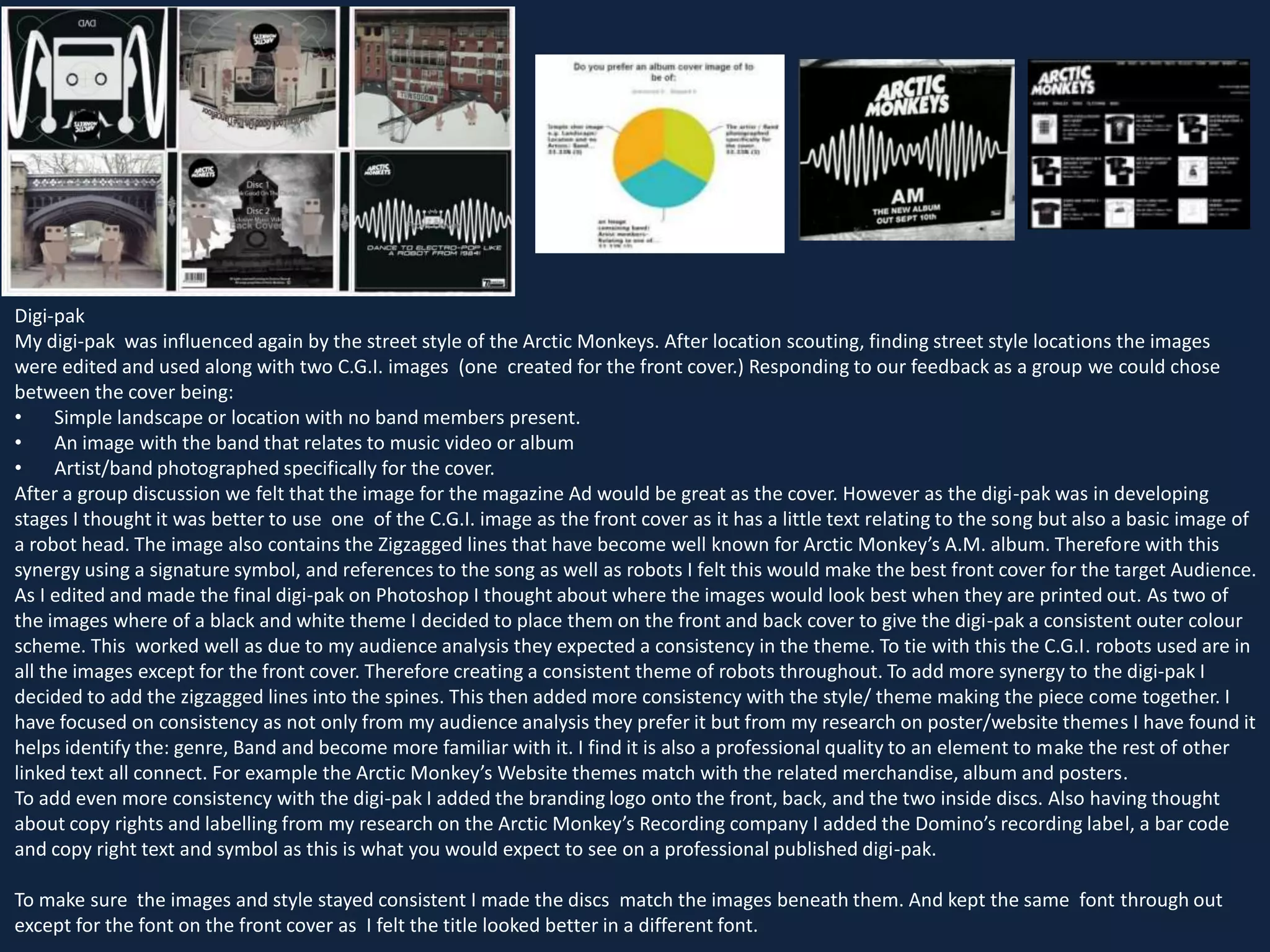 Digi-pak
My digi-pak was influenced again by the street style of the Arctic Monkeys. After location scouting, finding street style locations the images
were edited and used along with two C.G.I. images (one created for the front cover.) Responding to our feedback as a group we could chose
between the cover being:
•
Simple landscape or location with no band members present.
•
An image with the band that relates to music video or album
•
Artist/band photographed specifically for the cover.
After a group discussion we felt that the image for the magazine Ad would be great as the cover. However as the digi-pak was in developing
stages I thought it was better to use one of the C.G.I. image as the front cover as it has a little text relating to the song but also a basic image of
a robot head. The image also contains the Zigzagged lines that have become well known for Arctic Monkey’s A.M. album. Therefore with this
synergy using a signature symbol, and references to the song as well as robots I felt this would make the best front cover for the target Audience.
As I edited and made the final digi-pak on Photoshop I thought about where the images would look best when they are printed out. As two of
the images where of a black and white theme I decided to place them on the front and back cover to give the digi-pak a consistent outer colour
scheme. This worked well as due to my audience analysis they expected a consistency in the theme. To tie with this the C.G.I. robots used are in
all the images except for the front cover. Therefore creating a consistent theme of robots throughout. To add more synergy to the digi-pak I
decided to add the zigzagged lines into the spines. This then added more consistency with the style/ theme making the piece come together. I
have focused on consistency as not only from my audience analysis they prefer it but from my research on poster/website themes I have found it
helps identify the: genre, Band and become more familiar with it. I find it is also a professional quality to an element to make the rest of other
linked text all connect. For example the Arctic Monkey’s Website themes match with the related merchandise, album and posters.
To add even more consistency with the digi-pak I added the branding logo onto the front, back, and the two inside discs. Also having thought
about copy rights and labelling from my research on the Arctic Monkey’s Recording company I added the Domino’s recording label, a bar code
and copy right text and symbol as this is what you would expect to see on a professional published digi-pak.
To make sure the images and style stayed consistent I made the discs match the images beneath them. And kept the same font through out
except for the font on the front cover as I felt the title looked better in a different font.

 