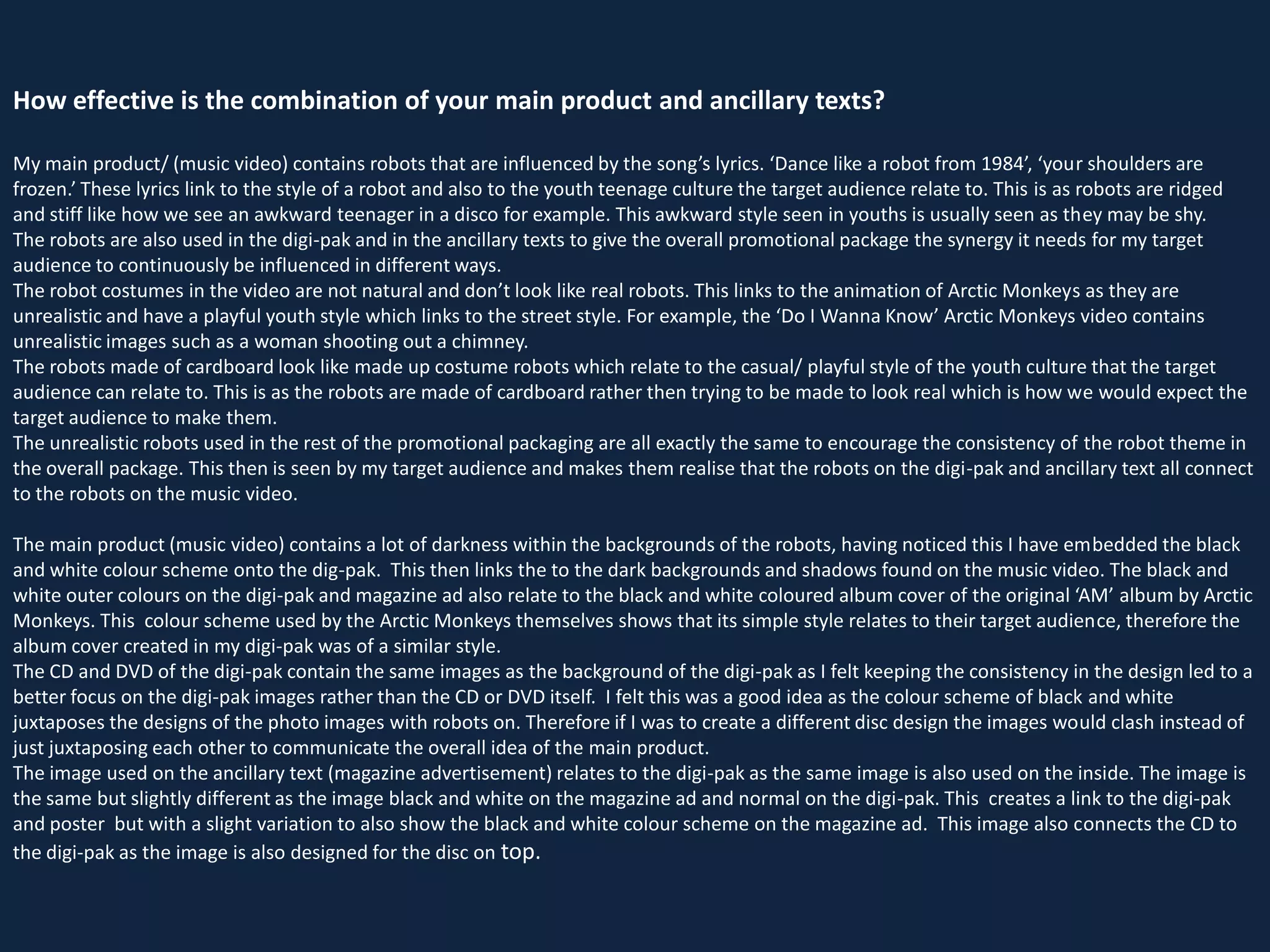 How effective is the combination of your main product and ancillary texts?
My main product/ (music video) contains robots that are influenced by the song’s lyrics. ‘Dance like a robot from 1984’, ‘your shoulders are
frozen.’ These lyrics link to the style of a robot and also to the youth teenage culture the target audience relate to. This is as robots are ridged
and stiff like how we see an awkward teenager in a disco for example. This awkward style seen in youths is usually seen as they may be shy.
The robots are also used in the digi-pak and in the ancillary texts to give the overall promotional package the synergy it needs for my target
audience to continuously be influenced in different ways.
The robot costumes in the video are not natural and don’t look like real robots. This links to the animation of Arctic Monkeys as they are
unrealistic and have a playful youth style which links to the street style. For example, the ‘Do I Wanna Know’ Arctic Monkeys video contains
unrealistic images such as a woman shooting out a chimney.
The robots made of cardboard look like made up costume robots which relate to the casual/ playful style of the youth culture that the target
audience can relate to. This is as the robots are made of cardboard rather then trying to be made to look real which is how we would expect the
target audience to make them.
The unrealistic robots used in the rest of the promotional packaging are all exactly the same to encourage the consistency of the robot theme in
the overall package. This then is seen by my target audience and makes them realise that the robots on the digi-pak and ancillary text all connect
to the robots on the music video.
The main product (music video) contains a lot of darkness within the backgrounds of the robots, having noticed this I have embedded the black
and white colour scheme onto the dig-pak. This then links the to the dark backgrounds and shadows found on the music video. The black and
white outer colours on the digi-pak and magazine ad also relate to the black and white coloured album cover of the original ‘AM’ album by Arctic
Monkeys. This colour scheme used by the Arctic Monkeys themselves shows that its simple style relates to their target audience, therefore the
album cover created in my digi-pak was of a similar style.
The CD and DVD of the digi-pak contain the same images as the background of the digi-pak as I felt keeping the consistency in the design led to a
better focus on the digi-pak images rather than the CD or DVD itself. I felt this was a good idea as the colour scheme of black and white
juxtaposes the designs of the photo images with robots on. Therefore if I was to create a different disc design the images would clash instead of
just juxtaposing each other to communicate the overall idea of the main product.
The image used on the ancillary text (magazine advertisement) relates to the digi-pak as the same image is also used on the inside. The image is
the same but slightly different as the image black and white on the magazine ad and normal on the digi-pak. This creates a link to the digi-pak
and poster but with a slight variation to also show the black and white colour scheme on the magazine ad. This image also connects the CD to
the digi-pak as the image is also designed for the disc on top.

 