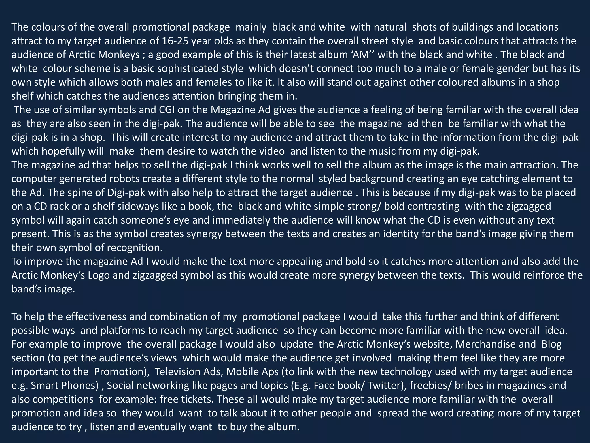 The colours of the overall promotional package mainly black and white with natural shots of buildings and locations
attract to my target audience of 16-25 year olds as they contain the overall street style and basic colours that attracts the
audience of Arctic Monkeys ; a good example of this is their latest album ‘AM’’ with the black and white . The black and
white colour scheme is a basic sophisticated style which doesn’t connect too much to a male or female gender but has its
own style which allows both males and females to like it. It also will stand out against other coloured albums in a shop
shelf which catches the audiences attention bringing them in.
The use of similar symbols and CGI on the Magazine Ad gives the audience a feeling of being familiar with the overall idea
as they are also seen in the digi-pak. The audience will be able to see the magazine ad then be familiar with what the
digi-pak is in a shop. This will create interest to my audience and attract them to take in the information from the digi-pak
which hopefully will make them desire to watch the video and listen to the music from my digi-pak.
The magazine ad that helps to sell the digi-pak I think works well to sell the album as the image is the main attraction. The
computer generated robots create a different style to the normal styled background creating an eye catching element to
the Ad. The spine of Digi-pak with also help to attract the target audience . This is because if my digi-pak was to be placed
on a CD rack or a shelf sideways like a book, the black and white simple strong/ bold contrasting with the zigzagged
symbol will again catch someone’s eye and immediately the audience will know what the CD is even without any text
present. This is as the symbol creates synergy between the texts and creates an identity for the band’s image giving them
their own symbol of recognition.
To improve the magazine Ad I would make the text more appealing and bold so it catches more attention and also add the
Arctic Monkey’s Logo and zigzagged symbol as this would create more synergy between the texts. This would reinforce the
band’s image.
To help the effectiveness and combination of my promotional package I would take this further and think of different
possible ways and platforms to reach my target audience so they can become more familiar with the new overall idea.
For example to improve the overall package I would also update the Arctic Monkey’s website, Merchandise and Blog
section (to get the audience’s views which would make the audience get involved making them feel like they are more
important to the Promotion), Television Ads, Mobile Aps (to link with the new technology used with my target audience
e.g. Smart Phones) , Social networking like pages and topics (E.g. Face book/ Twitter), freebies/ bribes in magazines and
also competitions for example: free tickets. These all would make my target audience more familiar with the overall
promotion and idea so they would want to talk about it to other people and spread the word creating more of my target
audience to try , listen and eventually want to buy the album.

 