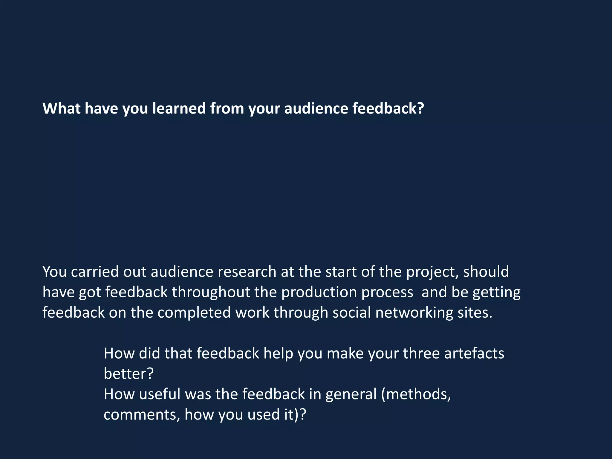 What have you learned from your audience feedback?

You carried out audience research at the start of the project, should
have got feedback throughout the production process and be getting
feedback on the completed work through social networking sites.

How did that feedback help you make your three artefacts
better?
How useful was the feedback in general (methods,
comments, how you used it)?

 