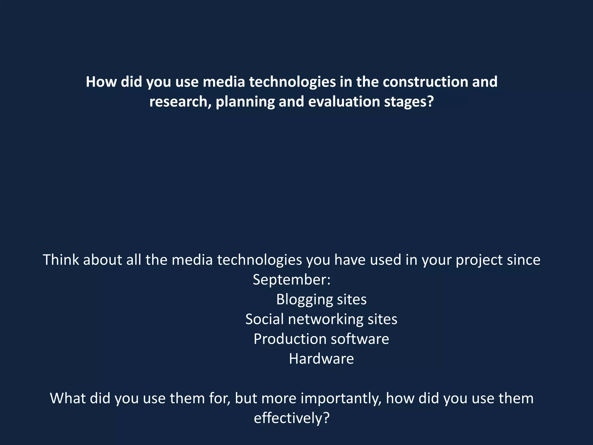 How did you use media technologies in the construction and
research, planning and evaluation stages?

Think about all the media technologies you have used in your project since
September:
Blogging sites
Social networking sites
Production software
Hardware
What did you use them for, but more importantly, how did you use them
effectively?

 