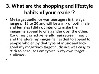 3. What are the shopping and lifestyle
habits of your reader?
• My target audience was teenagers in the age
range of 13 to 20 and will be a mix of both male
and females I did not intend to make the
magazine appeal to one gender over the other.
Rock music is not generally main stream music
and therefore my magazine needed to appeal to
people who enjoy that type of music and look
good.my magazines target audience was easy to
stick to because I am typically my own target
audience.
•
 