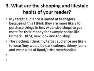 3. What are the shopping and lifestyle
habits of your reader?
• My target audience is aimed at teenagers
because of this I think they are more likely to
purchase things in less expensive shops to get
more for their money for example shops like
Primark, H&M, new look and top shop.
• The clothing I think my target audience are likely
to wear/buy would be dark colours, skinny jeans
and wear a lot of Band/artist merchandise.
•
•
 