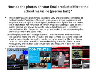 How do the photos on your final product differ to the
school magazine (pre-lim task)?
• My school magazine preliminary task looks very unprofessional compared to
my final product ‘sabotage’. The main image on my school magazine is not
very clear and the light is not very good as the natural light of the sun makes
the models faces not very clear. The main image on ‘sabotage’ uses a better
quality camera and allows the photo to be a lot clearer and is therefore
more effective. Also the photo uses props and makes it more interesting the
photo also links to the cover lines.
I think the photos on my ‘sabotage contents’ are allot better as they address
the audience more and the layout of the page is more interesting to look at
also the image is a better quality due to the camera used unlike the photos
taken on the pre lim task which were taken using a mobile phone camera.
Although my pre lim task uses conventions of a magazine it does not look
very professional.
•
 
