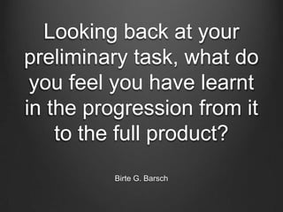 Looking back at your
preliminary task, what do
you feel you have learnt
in the progression from it
to the full product?
Birte G. Barsch
 