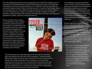 The use of vibrant, warm colours
such as light blues, reds, and white
connotes a summer sound, but is
also symbolic of the British flag.The
artist hails from the UK, so the tie to
his birthplace will appeal to the
members of the audience from that
country. In addition, the summer
aesthetic will appeal and relate to
the core audience in the US, who
come from cities such as California,
renowned for its heat and sunshine
all year around. Riley’s red shirt is
also colour-matched with the red in
the album title, creating aesthetic
consistency and coherency.
The low angle shot, complete with the
pensive expression on the artist’s face as
he leans towards the camera at a slant,
signifies the wisdom, masculinity and
seriousness of the artist.These are all
common characteristics of Hip Hop artists,
who are typically thuggish in appearance,
and are associated with urban-living and
social consciousness. These characteristics
appeal to the psychographics of the male-
dominated target audience.
The artist leaning to the right helps balance the shot with the text heavy
right side, adding to the symmetry of the composition.The positioning of
Riley and the power line within the central third of the full frontal mid-shot is
artfully aware of the standards of shot composition, connoting Riley’s
diversity as a Hip Hop artist.This is conventional of contemporary Hip Hop
artists who try to present their views and concepts in artful, heavily visual
manners. Kendrick Lamar is a contemporary example of this, stepping into
film direction himself to achieve his artistic intentions.
The route of the eye is again adhered
to, with the stylised title and artist
name occupying the upper route.
The diagonal focal line is occupied by
the artist, and finally the parental
advisory logo sits along the bottom
route. By conforming to the route of
the eye, the image and information
presented on the album cover are all
in the prime optical areas,
conventional of form for album
covers.
A rural setting is consistent with Riley’s
country themes. A lack of buildings and a
wide open space behind the artist adds to
the rural atmosphere, conveying the
themes of isolation expressed within the
music video itself.This is conventional of
Hip Hop, with contemporary artists using
unconventional settings to connote
further meaning and expand their target
audiences.
The red and black bandana font sets the typography house style of the ancillary pieces. It
connotes the conflict between the rural and urban settings, and is also a motif of gangs, a
motif relevant to and conventional of Hip Hop music.The title is split into two halves, to
connote the duality of being “titled” and being “yourself”, a rural and urban lifestyle, being
true and being fake, etc.The multiple meanings derived from the same stylistic choice is
common of the genre, which often uses a plethora of double metaphors and double
entendres , fitting with Stuart Hall’s encoding, decoding theory. Hip Hop’s psychographic is
appealed to by depth, substance and layered meaning.
 