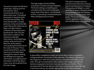 The artist occupies the left third
of the shot, making room for
the track list.This is
conventional of form as an
album back cover.The optical
focal point is shared by both
the track list and Riley.The
track listing itself is suitably
personal, using conventionally
urban titling with references to
black civil rights history,
utilisation of word play and a
bandana font that suits the
black-ethnic audience.The
necessary copyright
information, record label logo
and bar code are found in a
black bar at the bottom,
running along the lower line of
the route of the eye.This is
conventional of form, as they
stand out in the plain black
rectangle for ease of reading,
and all legal and corporate
information is usually found at
the bottom half of the album
cover, so as not to detract from
the main image.
The artist’s strange costume
subverts conventions by mocking
typical representations of rappers.
The bandana blindfold is a motif
symbolic of rappers being blinded by
a thug lifestyle, with the bandana
being commonly associated with
gangs.The familiarity and social
criticism appeals to the conscious
and socially aware core audience.
A sepia effect is applied to a black and white filter to give an authentic,
vintage aesthetic reminiscent of the wild west.The western influence on
the image ties in with the country themes, consistent with Riley’s rural
style.Through contrasting the colour absent main image, the bold red
bandana typography becomes more eye catching and stylistic.This is
conventional of Hip Hop albums, with many contemporary artists like Jay-
Z and Kanye taking very stylistic approaches to their album artwork.
The high angle mid shot of Riley
crouching in a forest connotes isolation.
The forest setting is unsettling and
consistent with the rural concept and
house style of the album, conventional
of form, a providing a visual backdrop to
Riley’s background as an artist.
 