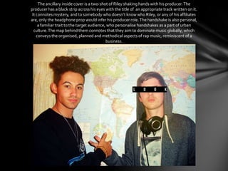 The ancillary inside cover is a two-shot of Riley shaking hands with his producer.The
producer has a black strip across his eyes with the title of an appropriate track written on it.
It connotes mystery, and to somebody who doesn’t know who Riley, or any of his affiliates
are, only the headphone prop would infer his producer role.The handshake is also personal,
a familiar trait to the target audience, who personalise handshakes as a part of urban
culture.The map behind them connotes that they aim to dominate music globally, which
conveys the organised, planned and methodical aspects of rap music, reminiscent of a
business.
 
