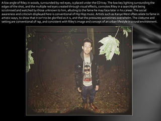 A low angle of Riley in woods, surrounded by red eyes, is placed under theCD tray.The low key lighting surrounding the
edges of the shot, and the multiple red eyes created through visual effects, connotes Riley in a searchlight being
scrutinised and watched by those unknown to him, alluding to the fame he may face later in his career.The social
awareness and criticism displayed here is conventional of Hip Hop music.Artists such as KanyeWest often relate to fame in
artistic ways, to show that it isn’t to be glorified as it is, and that the pressures sometimes overwhelm.The costume and
setting are conventional of rap, and consistent with Riley’s image and concept of an urban lifestyle in a rural environment.
 