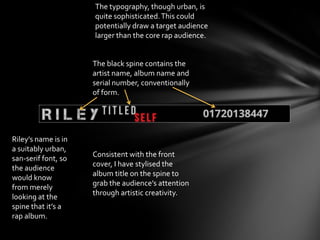 The black spine contains the
artist name, album name and
serial number, conventionally
of form.
Consistent with the front
cover, I have stylised the
album title on the spine to
grab the audience’s attention
through artistic creativity.
Riley’s name is in
a suitably urban,
san-serif font, so
the audience
would know
from merely
looking at the
spine that it’s a
rap album.
The typography, though urban, is
quite sophisticated.This could
potentially draw a target audience
larger than the core rap audience.
 