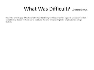 What Was Difficult? CONTENTS PAGE
I found the contents page difficult due to the fact I didn’t really want to over load the page with unnecessary context, I
wanted to keep it clean, fresh and easy to read but at the same time appealing to the target audience : college
students.
 