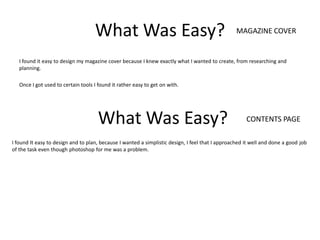 What Was Easy?                                                MAGAZINE COVER


   I found it easy to design my magazine cover because I knew exactly what I wanted to create, from researching and
   planning.

   Once I got used to certain tools I found it rather easy to get on with.




                                      What Was Easy?                                                  CONTENTS PAGE

I found It easy to design and to plan, because I wanted a simplistic design, I feel that I approached it well and done a good job
of the task even though photoshop for me was a problem.
 