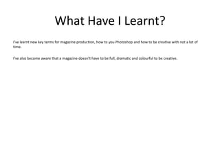 What Have I Learnt?
I’ve learnt new key terms for magazine production, how to you Photoshop and how to be creative with not a lot of
time.

I’ve also become aware that a magazine doesn’t have to be full, dramatic and colourful to be creative.
 