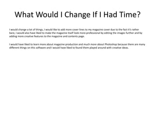 What Would I Change If I Had Time?
I would change a lot of things, I would like to add more cover lines to my magazine cover due to the fact it’s rather
bare, I would also have liked to make the magazine itself look more professional by editing the images further and by
adding more creative features to the magazine and contents page.

I would have liked to learn more about magazine production and much more about Photoshop because there are many
different things on this software and I would have liked to found them played around with creative ideas.
 