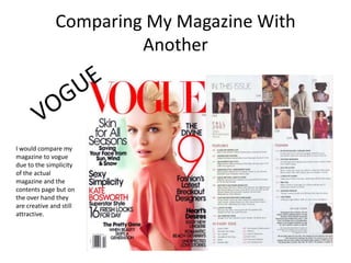Comparing My Magazine With
                       Another




I would compare my
magazine to vogue
due to the simplicity
of the actual
magazine and the
contents page but on
the over hand they
are creative and still
attractive.
 