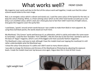 What works well?                                                FRONT COVER

My magazine cover works well due to the fact all the colours work well together, I made sure that the colour
scheme would relate to the main image.

Red, is an energetic colour which is vibrant and stands out, I used the same colour of the lipstick for the text, to
keep the colours flowing. White, is a fresh calming colour which on the other hand stands out well just as red.
Grey, Is an unsettled colour, which is dull, but I chose grey due to fact that I didn’t want lots of bright colours,
Grey gives the magazine cover the quirky feel.

I used boxes, ‘panels’ around certain words because I was unable to make them Bold or more apparent. By
using these dull black panels, the words stood out much more.

My Masthead, ‘City Comers’ works well because it’s an alliteration, which is catchy and makes the name easier
to remember. I used the font ‘Outsiders’ from ‘DAFONT’, I like this font due to the fact that I wanted to work on
the basis of ‘Vogue’ magazine, which is one of the biggest and most successful fashion magazines.
The Masthead is clear, and easy to read, although I have the models head over lapping the masthead it is still
rather understandable what the Masthead says.
I chose the colour Grey because it’s subtle and I didn’t want to many vibrant colours.
I was able to change the thickness and thinness of this Masthead on Photoshop by adjusting the exposure
levels. I made the models head over lap because once again, Vogue does this in most all their issues.




  Light weight text
 