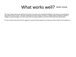 What works well? FRONT COVER
The main image itself works well due to the fact it’s punchy, eye catching and different. The colours surrounding her
also make her more visual. I used this model because she’s young, and this is a college fashion magazine, people in
college a usually teenagers so I had to work with my target audience, and had to think what they would want.

If I was to walk a shop and saw this magazine it would instantly appeal to me because of the vibrancy and uniqueness.
 