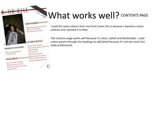 What works well? CONTENTS PAGE
I used the same colours from my Front Cover, this is because I wanted a colour
scheme and I wanted it to flow.

The contents page works well because it’s clean, stylish and fashionable. I used
colour panels through the headings to add detail because it’s not too much but
looks professional.
 