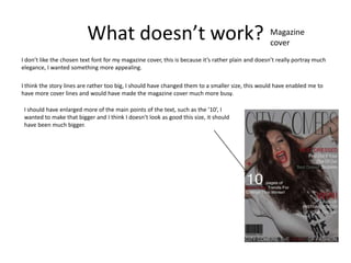 What doesn’t work?                                                       Magazine
                                                                                                   cover
I don’t like the chosen text font for my magazine cover, this is because it’s rather plain and doesn’t really portray much
elegance, I wanted something more appealing.

I think the story lines are rather too big, I should have changed them to a smaller size, this would have enabled me to
have more cover lines and would have made the magazine cover much more busy.

 I should have enlarged more of the main points of the text, such as the ’10’, I
 wanted to make that bigger and I think I doesn’t look as good this size, it should
 have been much bigger.
 