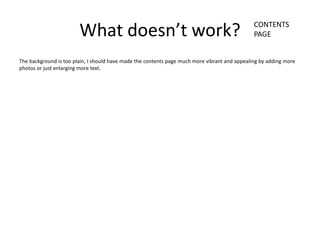 CONTENTS
                        What doesn’t work?                                                     PAGE


The background is too plain, I should have made the contents page much more vibrant and appealing by adding more
photos or just enlarging more text.
 