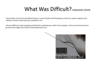 What Was Difficult? MAGAZINE COVER
I found rather a lot of this task difficult because I wasn’t familiar with Photoshop, It took me a while to adjust to the
software and learn what tools were available to me.

I found it difficult to add a background behind the model because I didn’t do it properly, I had to use the brush tool to
go around the edges and it doesn’t look professional at all.
 