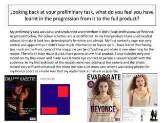 Looking back at your preliminary task, what do you feel you have
learnt in the progression from it to the full product?
My preliminary task was basic and unplanned and therefore it didn’t look professional or finished.
As pictured below, the colour schemes are a lot different. In my final product I have used neutral
colours to make it look less stereotypically feminine and abrupt. My first contents page was very
central and apparent as it didn’t have much information or layout on it. I have learnt that having
too much on the front cover of the magazine can be off putting and make it overwhelming for the
reader. Therefore I have made it a lot more patent on my final product. I also included only one
model on my final cover and made sure it made eye contact to peruse a sexual rapport with the
audience. In my first task both of the models were not looking at the camera and the photo
looked very stiff and unnatural this made me take a lot more care when I was taking photos for
my final product as I made sure that my model look as natural as possible.
 