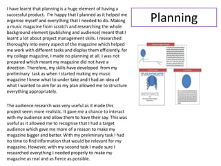 I have learnt that planning is a huge element of having a
successful product. I’m happy that I planned as it helped me
organise myself and everything that I needed to do. Making
a music magazine from scratch and researching the whole
background element (publishing and audience) meant that I
learnt a lot about project management skills. I researched
thoroughly into every aspect of the magazine which helped
me work with different tasks and display them efficiently. for
my college magazine, I made no planning at all. I was not
prepared which meant my magazine did not have a
direction. Therefore, my skills have developed from my
preliminary task as when I started making my music
magazine I knew what to under take and I had an idea of
what I wanted to aim for as my plan allowed me to structure
everything appropriately.
The audience research was very useful as it made this
project seem more realistic. It gave me a chance to interact
with my audience and allow them to have their say. This was
useful as it allowed me to recognise that I had a target
audience which gave me more of a reason to make my
magazine bigger and better. With my preliminary task I had
no time to find information that would be relevant for my
magazine. However, with my second task I made sure I
researched everything I needed properly to make my
magazine as real and as fierce as possible.
Planning
 