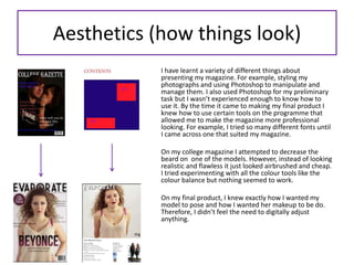 Aesthetics (how things look)
I have learnt a variety of different things about
presenting my magazine. For example, styling my
photographs and using Photoshop to manipulate and
manage them. I also used Photoshop for my preliminary
task but I wasn’t experienced enough to know how to
use it. By the time it came to making my final product I
knew how to use certain tools on the programme that
allowed me to make the magazine more professional
looking. For example, I tried so many different fonts until
I came across one that suited my magazine.
On my college magazine I attempted to decrease the
beard on one of the models. However, instead of looking
realistic and flawless it just looked airbrushed and cheap.
I tried experimenting with all the colour tools like the
colour balance but nothing seemed to work.
On my final product, I knew exactly how I wanted my
model to pose and how I wanted her makeup to be do.
Therefore, I didn’t feel the need to digitally adjust
anything.
 