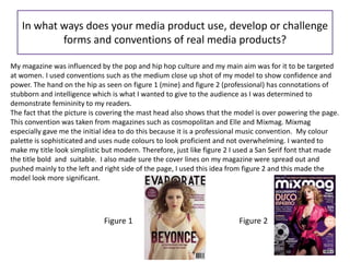 In what ways does your media product use, develop or challenge
forms and conventions of real media products?
My magazine was influenced by the pop and hip hop culture and my main aim was for it to be targeted
at women. I used conventions such as the medium close up shot of my model to show confidence and
power. The hand on the hip as seen on figure 1 (mine) and figure 2 (professional) has connotations of
stubborn and intelligence which is what I wanted to give to the audience as I was determined to
demonstrate femininity to my readers.
The fact that the picture is covering the mast head also shows that the model is over powering the page.
This convention was taken from magazines such as cosmopolitan and Elle and Mixmag. Mixmag
especially gave me the initial idea to do this because it is a professional music convention. My colour
palette is sophisticated and uses nude colours to look proficient and not overwhelming. I wanted to
make my title look simplistic but modern. Therefore, just like figure 2 I used a San Serif font that made
the title bold and suitable. I also made sure the cover lines on my magazine were spread out and
pushed mainly to the left and right side of the page, I used this idea from figure 2 and this made the
model look more significant.
Figure 1 Figure 2
 