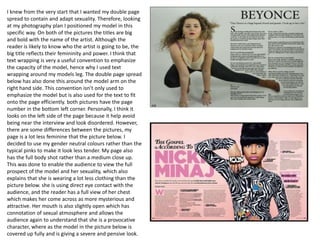 I knew from the very start that I wanted my double page
spread to contain and adapt sexuality. Therefore, looking
at my photography plan I positioned my model in this
specific way. On both of the pictures the titles are big
and bold with the name of the artist. Although the
reader is likely to know who the artist is going to be, the
big title reflects their femininity and power. I think that
text wrapping is very a useful convention to emphasize
the capacity of the model, hence why I used text
wrapping around my models leg. The double page spread
below has also done this around the model arm on the
right hand side. This convention isn’t only used to
emphasize the model but is also used for the text to fit
onto the page efficiently. both pictures have the page
number in the bottom left corner. Personally, I think it
looks on the left side of the page because it help avoid
being near the interview and look disordered. However,
there are some differences between the pictures, my
page is a lot less feminine that the picture below. I
decided to use my gender neutral colours rather than the
typical pinks to make it look less tender. My page also
has the full body shot rather than a medium close up.
This was done to enable the audience to view the full
prospect of the model and her sexuality, which also
explains that she is wearing a lot less clothing than the
picture below. she is using direct eye contact with the
audience, and the reader has a full view of her chest
which makes her come across as more mysterious and
attractive. Her mouth is also slightly open which has
connotation of sexual atmosphere and allows the
audience again to understand that she is a provocative
character, where as the model in the picture below is
covered up fully and is giving a severe and pensive look.
 