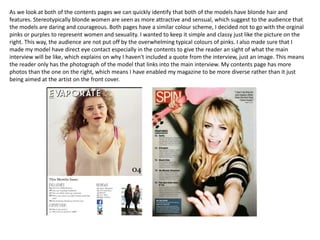 As we look at both of the contents pages we can quickly identify that both of the models have blonde hair and
features. Stereotypically blonde women are seen as more attractive and sensual, which suggest to the audience that
the models are daring and courageous. Both pages have a similar colour scheme, I decided not to go with the orginal
pinks or purples to represent women and sexuality. I wanted to keep it simple and classy just like the picture on the
right. This way, the audience are not put off by the overwhelming typical colours of pinks. I also made sure that I
made my model have direct eye contact especially in the contents to give the reader an sight of what the main
interview will be like, which explains on why I haven't included a quote from the interview, just an image. This means
the reader only has the photograph of the model that links into the main interview. My contents page has more
photos than the one on the right, which means I have enabled my magazine to be more diverse rather than it just
being aimed at the artist on the front cover.
 