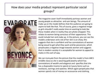 How does your media product represent particular social
groups?
The magazine cover itself immediately portrays women and
young people as attractive and vain beings. The amount of
make up on the model defines that the audience are going to
aspire to look like that. This of course, gives a negative image
as girls shouldn’t really waste time on wanting to look like
these models when in reality they are photo shopped. This
relates to women being conscious of their appearance. This
could include hair and make up. In the picture, you can see the
models underwear and a lot of her skin is on show, this
suggests that she is confident and has connotations of women
being sexual to get what they want and be possessive, which
perpetuates a negative image towards women and suggests
that in modern society it is acceptable for women to appeal to
males in this sort of way.
We can insinuate from the picture that the model is from ABC1
(middle class) as she is wearing gold jewelry which has
connotations of wealth and elegance and specifies that she
has a disposable income to spend on luxury items such as
necklaces, earrings and watches. Which again perpetuates that
women spend a lot of money on accessorize and clothing.
 