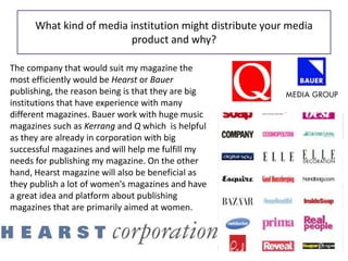 What kind of media institution might distribute your media
product and why?
The company that would suit my magazine the
most efficiently would be Hearst or Bauer
publishing, the reason being is that they are big
institutions that have experience with many
different magazines. Bauer work with huge music
magazines such as Kerrang and Q which is helpful
as they are already in corporation with big
successful magazines and will help me fulfill my
needs for publishing my magazine. On the other
hand, Hearst magazine will also be beneficial as
they publish a lot of women's magazines and have
a great idea and platform about publishing
magazines that are primarily aimed at women.
 