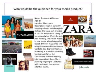 Who would be the audience for your media product?
Name: Stephanie Wilkinson
Age: 17
Location: Manchester
Description: Steph is currently
studying A-levels and Hayleyside
College. She has a part-time job
in Zara for which she is saving up
for university for. When she gets
paid monthly, she always invests
in new shoes, a handbag and at
least 5 different magazines. She
is highly interested in fashion and
wants to do a degree in fashion
marketing at a London University.
She is a huge fan of the
Kardashians and loves reading
interviews about them. She is
planning on going to Leeds fest
with her friends this summer
after her exams.
 